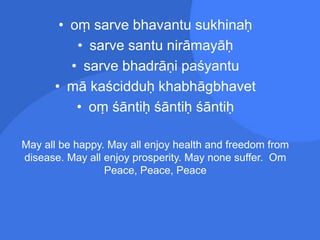 • oṃ sarve bhavantu sukhinaḥ
• sarve santu nirāmayāḥ
• sarve bhadrāṇi paśyantu
• mā kaścidduḥ khabhāgbhavet
• oṃ śāntiḥ śāntiḥ śāntiḥ
May all be happy. May all enjoy health and freedom from
disease. May all enjoy prosperity. May none suffer. Om
Peace, Peace, Peace
 
