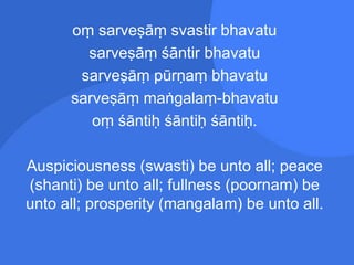 oṃ sarveṣāṃ svastir bhavatu
sarveṣāṃ śāntir bhavatu
sarveṣāṃ pūrṇaṃ bhavatu
sarveṣāṃ maṅgalaṃ-bhavatu
oṃ śāntiḥ śāntiḥ śāntiḥ.
Auspiciousness (swasti) be unto all; peace
(shanti) be unto all; fullness (poornam) be
unto all; prosperity (mangalam) be unto all.
 