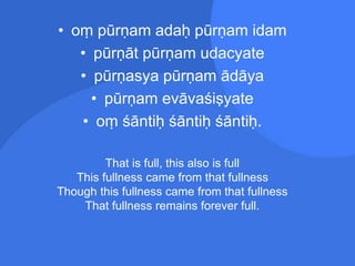 • oṃ pūrṇam adaḥ pūrṇam idam
• pūrṇāt pūrṇam udacyate
• pūrṇasya pūrṇam ādāya
• pūrṇam evāvaśiṣyate
• oṃ śāntiḥ śāntiḥ śāntiḥ.
That is full, this also is full
This fullness came from that fullness
Though this fullness came from that fullness
That fullness remains forever full.
 