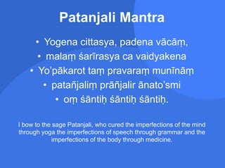 Patanjali Mantra
• Yogena cittasya, padena vācāṃ,
• malaṃ śarīrasya ca vaidyakena
• Yo’pākarot taṃ pravaraṃ munīnāṃ
• patañjaliṃ prāñjalir ānato’smi
• oṃ śāntiḥ śāntiḥ śāntiḥ.
I bow to the sage Patanjali, who cured the imperfections of the mind
through yoga the imperfections of speech through grammar and the
imperfections of the body through medicine.
 