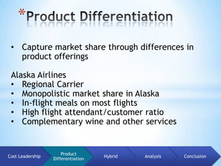 *
 • Capture market share through differences in
   product offerings

 Alaska Airlines
 • Regional Carrier
 • Monopolistic market share in Alaska
 • In-flight meals on most flights
 • High flight attendant/customer ratio
 • Complementary wine and other services


                      Product
Cost Leadership                     Hybrid   Analysis   Conclusion
                  Differentiation
 
