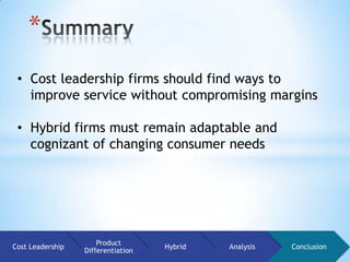 *
 • Cost leadership firms should find ways to
   improve service without compromising margins

 • Hybrid firms must remain adaptable and
   cognizant of changing consumer needs




                      Product
Cost Leadership                     Hybrid   Analysis   Conclusion
                  Differentiation
 