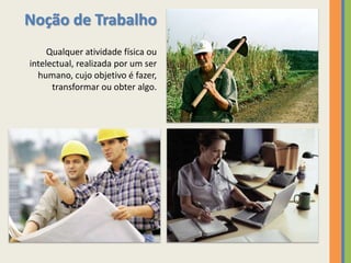Noção de Trabalho
     Qualquer atividade física ou
intelectual, realizada por um ser
  humano, cujo objetivo é fazer,
      transformar ou obter algo.
 