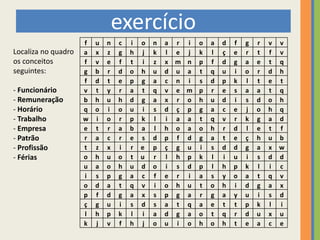 exercício
                     f   u   n   c   i o   n   a r i   o   a   d   f   g   r   v v
Localiza no quadro   a   x   z   g   h j   k   l e j   k   l   ç   e   r   t   f v
os conceitos         f   v   e   f   t i   z   x m n   p   f   d   g   a   e   t q
seguintes:           g   b   r   d   o h   u   d u a   t   q   u   i   o   r   d h
                     f   d   t   e   p g   a   c n i   s   d   p   k   l   t   e t
- Funcionário        v   t   y   r   a t   q   v e m   p   r   e   s   a   a   t q
- Remuneração        b   h   u   h   d g   a   x r o   h   u   d   i   s   d   o h
- Horário            q   o   i   o   u i   s   d ç p   g   a   c   e   j   o   h q
- Trabalho           w   i   o   r   p k   l   i a a   t   q   v   r   k   g   a d
- Empresa            e   t   r   a   b a   l   h o a   o   h   r   d   l   e   t f
- Patrão             r   a   c   r   e s   d   p f d   g   a   t   e   ç   h   u b
- Profissão          t   z   x   i   r e   p   ç g u   i   s   d   d   g   a   x w
- Férias             o   h   u   o   t u   r   l h p   k   l   i   u   i   s   d d
                     u   a   o   h   u d   o   i s d   p   l   h   p   k   l   i c
                     i   s   p   g   a c   f   e r i   a   s   y   o   a   t   q v
                     o   d   a   t   q v   i   o h u   t   o   h   i   d   g   a x
                     p   f   d   g   a x   s   p g a   r   g   a   y   u   i   s d
                     ç   g   u   i   s d   s   a t q   a   e   t   t   p   k   l i
                     l   h   p   k   l i   a   d g a   o   t   q   r   d   u   x u
                     k   j   v   f   h j   o   u i o   h   o   h   t   e   a   c e
 