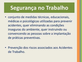 Segurança no Trabalho
• conjunto de medidas técnicas, educacionais,
  médicas e psicológicas utilizadas para prevenir
  acidentes, quer eliminando as condições
  inseguras do ambiente, quer instruindo ou
  convencendo as pessoas sobre a implantação
  de práticas preventivas.

• Prevenção dos riscos associados aos Acidentes
  de Trabalho.
 