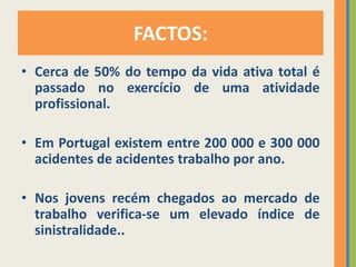 FACTOS:
• Cerca de 50% do tempo da vida ativa total é
  passado no exercício de uma atividade
  profissional.

• Em Portugal existem entre 200 000 e 300 000
  acidentes de acidentes trabalho por ano.

• Nos jovens recém chegados ao mercado de
  trabalho verifica-se um elevado índice de
  sinistralidade..
 