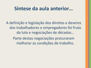 Síntese da aula anterior…

A definição e legislação dos direitos e deveres
  dos trabalhadores e empregadores foi fruto
      da luta e negociações de décadas…
    Parte destas negociações procuraram
      melhorar as condições de trabalho.
 