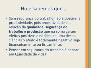 Hoje sabemos que…
• Sem segurança do trabalho não é possível a
  produtividade, pois produtividade é a
  relação da qualidade, segurança do
  trabalho e produção que na soma geram
  efeitos positivos e na falta de uma destas
  ciências o efeito é totalmente negativo seja
  financeiramente ou fisicamente.
• Pensar em segurança do trabalho é pensar
  em Qualidade de vida!
 