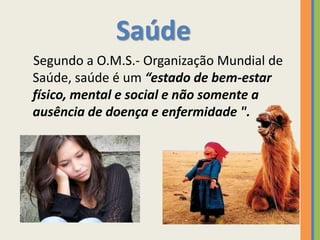 Saúde
Segundo a O.M.S.- Organização Mundial de
Saúde, saúde é um “estado de bem-estar
físico, mental e social e não somente a
ausência de doença e enfermidade ".
 