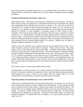 por si estos pecaran, no dejando nada al azar o a la casualidad, hubo un Concilio en el Cielo y
el Hijo de Dios se ofreció como Garante por si los seres creados sucumbieran ante los engaños
de Satanás.

El plan de redención fue presentado a Adán y Eva

¡Qué inmenso amor! ¡Dios previó una salida para el hombre por si éste pecara! ¡El Hijo de
Dios tomaría el lugar del transgresor “ya destinado desde antes de la fundación del mundo,
pero manifestado en los postreros días por amor de vosotros” 1 Pe. 1:20 y con su muerte se
convertiría en el “Cordero de Dios que quita el pecado del mundo” Jn. 1:29 Gracias a este
sacrificio, tú y yo, podemos recibir su poder para alcanzar la victoria sobre nuestros pecados y
defectos de carácter, ya sean heredados o cultivados porque el Señor mismo le dijo a
Nicodemo: “De cierto, de cierto te digo, que el que no naciere de nuevo, no puede ver el reino
de Dios” Jn.. 3:3. Experimentar un cambio de corazón significa quitar el afecto del mundo y
fijarlo en Cristo. Tener un nuevo corazón es tener una mente nueva, nuevos propósitos, nuevos
motivos y finalmente alcanzar la victoria y dar gracias a Dios y al Cordero con las palabras que
bajo inspiración divina el apóstol Pablo escribió a los corintos: “¿Dónde está, oh muerte, tu
aguijón? ¿Dónde oh sepulcro, tu victoria?” 15:55

Vemos a través de la historia, que el apetito pudo más que el supuesto amor a Dios. Eva y
Adán, fracasaron cuando lo tenían todo en sus manos. Podían comer de todo. Rica fruta,
jugosa, fresca, recién salida de las manos del Creador. No había contaminación ambiental.
Esa fruta era algo que hoy no podemos describir. Dos mil años después, cuando los hebreos
reciben la orden de inspeccionar la tierra que Dios les iba a dar, “tierra que fluye leche y miel”
Ex. 3:8 “cortaron un sarmiento con un racimo de uvas, el cual trajeron dos en un palo...” Nm.
13:23, todavía que-daban evidencias de la mano creadora de Dios. Lamentablemente hoy, esas
mismas señales han desaparecido y lo que comemos, fruto de tanta transgresión a la ley de
Dios, no tiene punto de compara-ción con lo que nuestros primeros padres tuvieron el deleite
de comer.

Por lo tanto, comer o no comer sigue siendo ésta la cuestión.

Por desobedecer a su Dios y Creador, Eva y Adán comieron del “árbol de la ciencia del bien y
del mal” y el pecado, la rebelión, la separación volvió a existir del mismo modo que cuando se
rebeló Satanás en el cielo, y ahora, la tierra, quedó como una mancha negra en la vasta
extensión de la creación de Dios y el plan de salvación se puso en marcha.

El pecado produjo una mancha negra en la creación de Dios.

Adán y Eva, se sintieron desnudos, lejos de la protección divina. Por primera vez, se vieron en
una condición muy diferente a como se habían visto anteriormente. El conocimiento de algo
nuevo y diferente les hizo sentir miedo y cubrieron sus cuerpos con las hojas de higuera. Ese
manto, hecho con sus propias manos, indicaba la justicia con la que ellos pretendían cubrir su
pecado. Es entonces, cuando Yahshua, les enseñó el plan de la redención. El cordero debía
sacrificarse para expiación de sus pecados. El animal inocente debía cargar con la paga del
pecado del pecador: “Y Yahweh Dios hizo al hombre y a su mujer túnicas de pieles, y los
vistió” Gn. 3:21


                                              2
 