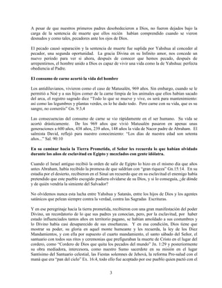 A pesar de que nuestros primeros padres desobedecieron a Dios, no fueron dejados bajo la
carga de la sentencia de muerte que ellos recién habían comprendido cuando se vieron
desnudos y como tales, pecadores ante los ojos de Dios.

El pecado causó separación y la sentencia de muerte fue suplida por Yahshua al conceder al
pecador, una segunda oportunidad. La gracia Divina en su Infinito amor, nos concede un
nuevo período para ver si ahora, después de conocer que hemos pecado, después de
arrepentirnos, el hombre unido a Dios es capaz de vivir una vida como la de Yahshua: perfecta
obediencia al Padre.

El consumo de carne acortó la vida del hombre

Los antidiluvianos, vivieron como el caso de Matusalén, 969 años. Sin embargo, cuando se le
permitió a Noé y a sus hijos comer de la carne limpia de los animales que ellos habían sacado
del arca, el registro sagrado dice “Todo lo que se mueve y vive, os será para mantenimiento:
así como las legumbres y plantas verdes, os lo he dado todo. Pero carne con su vida, que es su
sangre, no comeréis” Gn. 9:3,4

Las consecuencias del consumo de carne se vio rápidamente en el ser humano. Su vida se
acortó drásticamente. De los 969 años que vivió Matusalén pasaron en apenas unas
generaciones a 600 años, 438 años, 239 años, 148 años la vida de Nacor padre de Abraham. El
salmista David, reflejó para nuestro conocimiento: “Los días de nuestra edad son setenta
años...” Sal. 90:10

En su caminar hacia la Tierra Prometida, el Señor les recuerda lo que habían olvidado
durante los años de esclavitud en Egipto y mezclados con gente idólatra.

Cuando el Israel antiguo recibió la orden de salir de Egipto lo hizo en el mismo día que años
antes Abraham, había recibido la promesa de que saldrían con “gran riqueza” Gn.15:14. En su
estadía por el desierto, recibieron en el Sinaí un recuerdo que en su esclavitud el enemigo había
pretendido que este pueblo escogido pudiera olvidarse de su Dios, y si lo conseguía, ¿de dónde
y de quién vendría la simiente del Salvador?

No olvidemos nunca esta lucha entre Yahshua y Satanás, entre los hijos de Dios y los agentes
satánicos que pelean siempre contra la verdad, contra las Sagradas Escrituras.

Y en ese peregrinaje hacia la tierra prometida, recibieron con una gran manifestación del poder
Divino, un recordatorio de lo que sus padres ya conocían, pero, por la esclavitud, por haber
estado influenciados tantos años en territorio pagano, se habían amoldado a sus costumbres y
lo Divino había casi desaparecido de sus enseñanzas. Y en esa condición, Dios tiene que
mostrar su poder, su gloria en aquel monte humeante y les recuerda, la ley de los Diez
Mandamientos, y con ella por supuesto el cuarto mandamiento, el santo sábado del Señor, el
santuario con todos sus ritos y ceremonias que prefiguraban la muerte de Cristo en el lugar del
cordero, como “Cordero de Dios que quita los pecados del mundo” Jn. 1:29 y posteriormente
su obra mediadora, intercesora, como nuestro Sumo sacerdote en su misión en el lugar
Santísimo del Santuario celestial, las Fiestas solemnes de Jehová, la reforma Pro-salud con el
maná que era “pan del cielo” Ex. 16:4, todo ello fue aceptado por ese pueblo quien pactó con el


                                              3
 