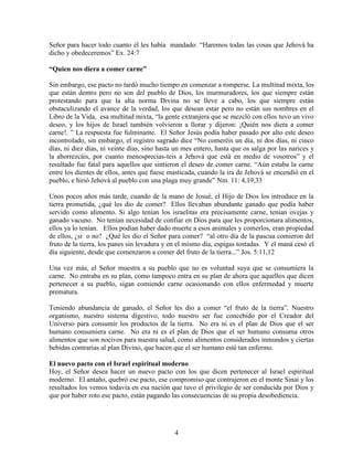 Señor para hacer todo cuanto él les había mandado: “Haremos todas las cosas que Jehová ha
dicho y obedeceremos” Ex. 24:7

“Quien nos diera a comer carne”

Sin embargo, ese pacto no tardó mucho tiempo en comenzar a romperse. La multitud mixta, los
que están dentro pero no son del pueblo de Dios, los murmuradores, los que siempre están
protestando para que la alta norma Divina no se lleve a cabo, los que siempre están
obstaculizando el avance de la verdad, los que desean estar pero no están sus nombres en el
Libro de la Vida, esa multitud mixta, “la gente extranjera que se mezcló con ellos tuvo un vivo
deseo, y los hijos de Israel también volvieron a llorar y dijeron: ¡Quién nos diera a comer
carne!. ” La respuesta fue fulminante. El Señor Jesús podía haber pasado por alto este deseo
incontrolado, sin embargo, el registro sagrado dice “No comeréis un día, ni dos días, ni cinco
días, ni diez días, ni veinte días, sino hasta un mes entero, hasta que os salga por las narices y
la aborrezcáis, por cuanto menosprecias-teis a Jehová que está en medio de vosotros” y el
resultado fue fatal para aquellos que sintieron el deseo de comer carne. “Aún estaba la carne
entre los dientes de ellos, antes que fuese masticada, cuando la ira de Jehová se encendió en el
pueblo, e hirió Jehová al pueblo con una plaga muy grande” Nm. 11: 4,19,33

Unos pocos años más tarde, cuando de la mano de Josué, el Hijo de Dios los introduce en la
tierra prometida, ¿qué les dio de comer? Ellos llevaban abundante ganado que podía haber
servido como alimento. Si algo tenían los israelitas era precisamente carne, tenían ovejas y
ganado vacuno. No tenían necesidad de confiar en Dios para que les proporcionara alimentos,
ellos ya lo tenían. Ellos podían haber dado muerte a esos animales y comerlos, eran propiedad
de ellos, ¿si o no? ¿Qué les dio el Señor para comer? “al otro día de la pascua comieron del
fruto de la tierra, los panes sin levadura y en el mismo día, espigas tostadas. Y el maná cesó el
día siguiente, desde que comenzaron a comer del fruto de la tierra...” Jos. 5:11,12

Una vez más, el Señor muestra a su pueblo que no es voluntad suya que se consumiera la
carne. No entraba en su plan, como tampoco entra en su plan de ahora que aquellos que dicen
pertenecer a su pueblo, sigan comiendo carne ocasionando con ellos enfermedad y muerte
prematura.

Teniendo abundancia de ganado, el Señor les dio a comer “el fruto de la tierra”. Nuestro
organismo, nuestro sistema digestivo, todo nuestro ser fue concebido por el Creador del
Universo para consumir los productos de la tierra. No era ni es el plan de Dios que el ser
humano consumiera carne. No era ni es el plan de Dios que el ser humano consuma otros
alimentos que son nocivos para nuestra salud, como alimentos considerados inmundos y ciertas
bebidas contrarias al plan Divino, que hacen que el ser humano esté tan enfermo.

El nuevo pacto con el Israel espiritual moderno
Hoy, el Señor desea hacer un nuevo pacto con los que dicen pertenecer al Israel espiritual
moderno. El antaño, quebró ese pacto, ese compromiso que contrajeron en el monte Sinaí y los
resultados los vemos todavía en esa nación que tuvo el privilegio de ser conducida por Dios y
que por haber roto ese pacto, están pagando las consecuencias de su propia desobediencia.




                                              4
 