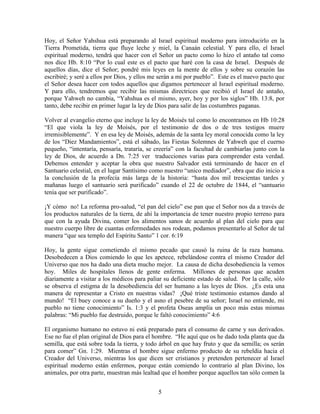 Hoy, el Señor Yahshua está preparando al Israel espiritual moderno para introducirlo en la
Tierra Prometida, tierra que fluye leche y miel, la Canaán celestial. Y para ello, el Israel
espiritual moderno, tendrá que hacer con el Señor un pacto como lo hizo el antaño tal como
nos dice Hb. 8:10 “Por lo cual este es el pacto que haré con la casa de Israel. Después de
aquellos días, dice el Señor; pondré mis leyes en la mente de ellos y sobre su corazón las
escribiré; y seré a ellos por Dios, y ellos me serán a mi por pueblo”. Este es el nuevo pacto que
el Señor desea hacer con todos aquellos que digamos pertenecer al Israel espiritual moderno.
Y para ello, tendremos que recibir las mismas directrices que recibió el Israel de antaño,
porque Yahweh no cambia, “Yahshua es el mismo, ayer, hoy y por los siglos” Hb. 13:8, por
tanto, debe recibir en primer lugar la ley de Dios para salir de las costumbres paganas.

Volver al evangelio eterno que incluye la ley de Moisés tal como lo encontramos en Hb 10:28
“El que viola la ley de Moisés, por el testimonio de dos o de tres testigos muere
irremisiblemente”. Y en esa ley de Moisés, además de la santa ley moral conocida como la ley
de los “Diez Mandamientos”, está el sábado, las Fiestas Solemnes de Yahweh que el cuerno
pequeño, “intentaría, pensaría, trataría, se creería” con la facultad de cambiarlas junto con la
ley de Dios, de acuerdo a Dn. 7:25 ver traducciones varias para comprender esta verdad.
Debemos entender y aceptar la obra que nuestro Salvador está terminando de hacer en el
Santuario celestial, en el lugar Santísimo como nuestro “unico mediador”, obra que dio inicio a
la conclusión de la profecía más larga de la historia: “hasta dos mil trescientas tardes y
mañanas luego el santuario será purificado” cuando el 22 de octubre de 1844, el “santuario
tenía que ser purificado”.

¡Y cómo no! La reforma pro-salud, “el pan del cielo” ese pan que el Señor nos da a través de
los productos naturales de la tierra, de ahí la importancia de tener nuestro propio terreno para
que con la ayuda Divina, comer los alimentos sanos de acuerdo al plan del cielo para que
nuestro cuerpo libre de cuantas enfermedades nos rodean, podamos presentarlo al Señor de tal
manera “que sea templo del Espíritu Santo” 1 cor. 6:19

Hoy, la gente sigue cometiendo el mismo pecado que causó la ruina de la raza humana.
Desobedecen a Dios comiendo lo que les apetece, rebelándose contra el mismo Creador del
Universo que nos ha dado una dieta mucho mejor. La causa de dicha desobediencia la vemos
hoy. Miles de hospitales llenos de gente enferma. Millones de personas que acuden
diariamente a visitar a los médicos para paliar su deficiente estado de salud. Por la calle, sólo
se observa el estigma de la desobediencia del ser humano a las leyes de Dios. ¿Es esta una
manera de representar a Cristo en nuestras vidas? ¡Qué triste testimonio estamos dando al
mundo! “El buey conoce a su dueño y el asno el pesebre de su señor; Israel no entiende, mi
pueblo no tiene conocimiento” Is. 1:3 y el profeta Oseas amplía un poco más estas mismas
palabras: “Mi pueblo fue destruido, porque le faltó conocimiento” 4:6

El organismo humano no estuvo ni está preparado para el consumo de carne y sus derivados.
Ese no fue el plan original de Dios para el hombre. “He aquí que os he dado toda planta que da
semilla, que está sobre toda la tierra, y todo árbol en que hay fruto y que da semilla; os serán
para comer” Gn. 1:29. Mientras el hombre sigue enfermo producto de su rebeldía hacia el
Creador del Universo, mientras los que dicen ser cristianos y pretenden pertenecer al Israel
espiritual moderno están enfermos, porque están comiendo lo contrario al plan Divino, los
animales, por otra parte, muestran más lealtad que el hombre porque aquellos tan sólo comen la


                                              5
 