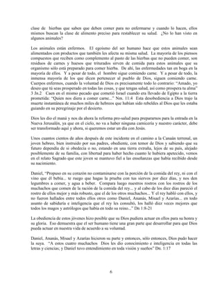 clase de hierbas que saben que deben comer para no enfermarse y cuando lo hacen, ellos
mismos buscan la clase de alimento preciso para restablecer su salud. ¿No lo han visto en
algunos animales?

Los animales están enfermos. El egoísmo del ser humano hace que estos animales sean
alimentados con productos que también les afecta su misma salud. La mayoría de los piensos
compuestos que reciben como complemento al pasto de las hierbas que no pueden comer, son
residuos de carnes y huesos que triturados sirven de comida para estos animales que su
organismo sólo está preparado para comer hierba. De ahí, las enfermedades tan en boga en la
mayoría de ellos. Y a pesar de todo, el hombre sigue comiendo carne. Y a pesar de todo, la
inmensa mayoría de los que dicen pertenecer al pueblo de Dios, siguen comiendo carne.
Cuerpos enfermos, cuando la voluntad de Dios es precisamente todo lo contrario: “Amado, yo
deseo que tú seas prosperado en todas las cosas, y que tengas salud, así como prospera tu alma”
3 Jn.2 Caen en el mismo pecado que cometió Israel cuando era llevado de Egipto a la tierra
prometida: “Quien nos diera a comer carne...” Nm. 11:4 Esta desobediencia a Dios trajo la
muerte instantánea de muchos miles de hebreos que habían sido rebeldes al Dios que les estaba
guiando en su peregrinaje por el desierto.

Dios les dio el maná y nos da ahora la reforma pro-salud para prepararnos para la entrada en la
Nueva Jerusalén, ya que en el cielo, no va a haber ninguna carnicería y nuestro carácter, debe
ser transformado aquí y ahora, si queremos estar un día con Jesús.

Unos cuantos cientos de años después de este incidente en el camino a la Canaán terrenal, un
joven hebreo, bien instruido por sus padres, obediente, con temor de Dios y sabiendo que su
futuro dependía de si obedecía o no, estando en una tierra extraña, lejos de su país, alejado
posiblemente de su familia, con libertad para haber hecho cuanto le hubiera apetecido, vemos
en el relato Sagrado que este joven se mantuvo fiel a las enseñanzas que había recibido desde
su nacimiento.

Daniel, “Propuso en su corazón no contaminarse con la porción de la comida del rey, ni con el
vino que él bebía... te ruego que hagas la prueba con tus siervos por diez días, y nos den
legumbres a comer, y agua a beber. Compara luego nuestros rostros con los rostros de los
muchachos que comen de la ración de la comida del rey... y al cabo de los diez días pareció el
rostro de ellos mejor y más robusto, que el de los otros muchachos... Y el rey habló con ellos, y
no fueron hallados entre todos ellos otros como Daniel, Ananás, Misael y Azarías... en todo
asunto de sabiduría e inteligencia que el rey les consultó, los halló diez veces mejores que
todos los magos y astrólogos que había en todo su reino...” Dn 1:8-21

La obediencia de estos jóvenes hizo posible que su Dios pudiera actuar en ellos para su honra y
su gloria. Eso demuestra que el ser humano tiene una gran parte que desarrollar para que Dios
pueda actuar en nuestra vida de acuerdo a su voluntad.

Daniel, Ananás, Misael y Azarías hicieron su parte y entonces, sólo entonces, Dios pudo hacer
la suya. “A estos cuatro muchachos Dios les dio conocimiento e inteligencia en todas las
letras y ciencias; y Daniel tuvo entendimiento en toda visión y sueños” Dn. 1:17




                                              6
 