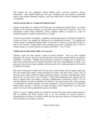 Hoy además del vino, podríamos incluir bebidas como, coca-cola, gaseosas, tónicos,
refrescantes... toda aquella bebida que lleve gas o burbujas para que podamos comprender
mejor lo que estamos deseando explicar y, que tanto daño hacen a nuestro organismo cuando
son ingeridas.

Nuestro cuerpo debe ser “templo del Espíritu Santo”

Nuestro cuerpo debe ser cuidado de tal forma que sea morada del Espíritu Santo y un cuerpo
enfermo es un testimonio contrario a lo que Dios desea de cada uno de nosotros. Pero, si la
enfermedad viniera siendo obedientes a Dios, debemos luchar en oración, fe y usar los
remedios naturales y confiar en nuestro Dios y Creador.

Vivimos en un mundo corrompido y altamente contaminado porque el hombre ha dejado los
consejos de Dios y ha seguido los impulsos de su empedernido corazón. “¿O ignoráis que
vuestro cuerpo es templo del Espíritu Santo, el cual está en vosotros, el cuál tenéis de Dios, y
que no son vuestros? Porque habéis sido comprados por precio; glorificad, pues, a Dios en
vuestro cuerpo y en vuestro espíritu, los cuales son de Dios”. 1 cor. 6:19,20

Yahshua fue tentado donde Adán y Eva cayeron

Yahshua, cuatro mil años después, recibió la misma tentación. Pero, así como aquellos
fracasaron, EL venció y de nuevo nos da poder para vencer todos nuestros defectos de carácter
heredados y cultivados. Yahshua desea restaurar en nosotros, la imagen que se perdió en el
Edén como consecuencia de la entrada del pecado, fruto de la desobediencia de Adán y Eva
para que un día, no muy lejano, podamos sentarnos junto a El y poder participar de la Fiesta de
las Bodas del Cordero.

Del mismo modo que el Creador del Universo, dio a Israel cuando salió de Egipto, maná, pan
del cielo cuando iban rumbo a tomar posesión de la tierra “que fluye leche y miel”, hoy, al
igual que ayer, hemos salido del Egipto espiritual moderno y estamos caminando para tomar
posesión de “la tierra nueva” que el Padre y el Hijo están preparando para aquellos que les
aman y guardan todos sus estatutos, preceptos, mandamientos, testimonios y leyes. Y en ese
caminar, debemos recordar las palabras en el desierto y las consecuencias allí vividas, para que
no cometamos los mismos pecados “que ellos cometieron”, sino que aceptemos la voluntad de
nuestro Padre celestial, y volvamos a la dieta del Edén, la dieta original que se nos dio, para
poder vivir en esta tierra, preparándonos para la eternidad.

¿Qué es lo que te impide aceptar la voluntad de nuestro Dios para nuestro tiempo presente?
Que las palabras del Señor puedan calar en lo más profundo de nuestro corazón y
comprendamos cuál debe ser nuestra actitud con Dios para que entonces, El pueda hacer su
obra en nosotros, es mi deseo y oración.


                                        Ernesto Farga Gadea




                                             7
 
