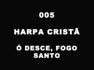005
HARPA CRISTÃ
Ó DESCE, FOGO
SANTO
 