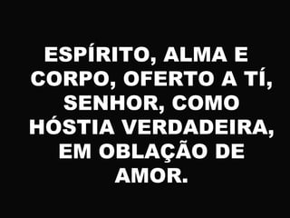 ESPÍRITO, ALMA E
CORPO, OFERTO A TÍ,
SENHOR, COMO
HÓSTIA VERDADEIRA,
EM OBLAÇÃO DE
AMOR.