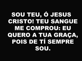 SOU TEU, Ó JESUS
CRISTO! TEU SANGUE
ME COMPROU: EU
QUERO A TUA GRAÇA,
POIS DE TÍ SEMPRE
SOU.