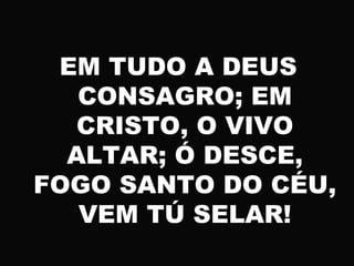 EM TUDO A DEUS
CONSAGRO; EM
CRISTO, O VIVO
ALTAR; Ó DESCE,
FOGO SANTO DO CÉU,
VEM TÚ SELAR!