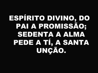 ESPÍRITO DIVINO, DO
PAI A PROMISSÃO;
SEDENTA A ALMA
PEDE A TÍ, A SANTA
UNÇÃO.