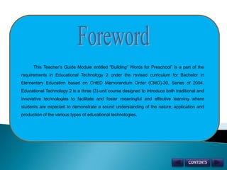 Foreword           This Teacher’s Guide Module entitled “Building” Words for Preschool” is a part of the requirements in Educational Technology 2 under the revised curriculum for Bachelor in Elementary Education based on CHED Memorandum Order (CMO)-30, Series of 2004. Educational Technology 2 is a three (3)-unit course designed to introduce both traditional and innovative technologies to facilitate and foster meaningful and effective learning where students are expected to demonstrate a sound understanding of the nature, application and production of the various types of educational technologies. CONTENTS 