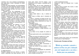 caminhos; mas o seu coração se ensoberbeceu,
quis trazer para si toda a adoração do criador;
Ezequiel 28:17.
Os anjos são seres pessoais, com personalidade,
raciocínio, são seres totalmente pessoais. Quando
se corrompeu seu coração, ele armou um plano
para tomar o lugar de Deus. Com isso o pecado
invadiu o universo.
- Ezequiel 28:16; “Na multiplicação do seu
comércio...”, implica na decisão de 1/3 dos anjos
em acompanhá-lo, tê-lo como chefe, e foram
lançados fora da presença de Deus. Ele fez um
comércio, negociou com os anjos e 1/3 deles
aceitaram. “...encheram o teu interior (coração) de
violência, e pecaste”, o pecado invadiu o universo.
- Quando o pecado entrou no coração de Lúcifer,
ele se separou de Deus e se tornou Satanás
(adversário) e os anjos que o acompanharam (1/3),
se tornaram anjos caídos.
Temos que entender que Satanás é um ser
pessoal, com milhares de anjos caídos,
trabalhando contra o plano de Deus a ser
implantado na terra e no universo. O que ele mais
quer é que o ignoremos.
A decisão desse querubim, brotou em seu interior,
ele se impressionou com a sua beleza, com a sua
sabedoria, com a sua perfeição. Quando isso
ocorreu, ele se tornou independente de Deus e
deixou a única fonte de bem, amor e justiça.
Satanás pecou; Deus odeia o pecado. Toda vez
que o pecado se manifesta, a ira de Deus se
manifesta, # Romanos 1:18
- Salmo 18:7~13; descreve uma cena onde nos
esclarece com o que ocorreu em Gênesis 1:2; por
causa do pecado, a terra se tornou em caos, em
trevas e vazia.
- A indignação de Deus está sobre o pecado, por
isso Jesus quer arrancar o pecado do pecador,
pois a ira de Deus paira sobre o pecado, e o
pecador se afasta de Deus (homens e anjos).
c) Isaías 14:12~15
Enquanto Ezequiel 28 nos informa a criação,
queda e destruição final deste querubim, de um
modo geral, Isaías 14:12~15 amplia o que
aconteceu em seu coração, a iniquidade que se
instalou nele.
O nome Lúcifer, vem do Latim, justamente da
expressão de Isaías 14:12, “ó estrela da manhã,
filha da alva!”, que foi traduzida para “luz se fez”,
e que foi simplificado para Lúcifer, como nome
didático. Como já dissemos, esse nome não é
bíblico.
Isaías 14:12;
- “Como caíste desde o céu, ó estrela da
manhã...”
Muitas vezes na Bíblia, anjo é chamado de
estrela:
- Jó 38:4~7; “cantavam as estrela da alva”; são
anjos que cantavam. Filhos de Deus no V.T., são
as criaturas criadas diretamente por Deus; os
anjos e Adão.
- Apocalipse 12:3~9
. V.4; 1/3 das estrelas do céu
. V.7; Pelejavam, o dragão e os seus anjos.
Estrelas e anjos para os mesmos seres.
. V.9; Diabo, Satanás, a antiga serpente, e os
seus anjos.
Isaías 14:13;
- “E tu dizias no teu coração: Eu subirei ao
céu...”
. Por que queria subir ao céu, se já trabalhava no
céu?
. A Bíblia nos ensina da existência de 3 céus:
1o) a nossa atmosfera, o céu que vemos.
2o) a estratosfera (foi dada aos anjos).
3o) o céu dos céus, lugar do trono de Deus.
. Paulo em II Coríntios 12:2; diz que um homem
fora arrebatado até ao terceiro céu.
. Muitas vezes na Bíblia encontramos a
expressão “céu dos céus”.
- “acima das estrela de Deus exaltarei o meu
trono...”
. Significa acima dos anjos.
- “e no monte da congregação me assentarei,
aos lados do norte.”
. Norte sempre é um referencial com a terra,
indica a direção do terceiro céu.
Jó 26:7; fundamento da terra.
Ezequiel1:4; visão de Ezequiel dos 4 seres
viventes
Isaías 14:14
- “Subirei sobre as alturas das nuvens, e serei
semelhante ao Altíssimo”.
. Nuvens; fala da glória de Deus.
O que Satanás tinha em seu coração era: “Eu vou
invadir o terceiro céu, vou dominar sobre os anjos,
vou dominar sobre a terra e sobre quem lá estiver,
subirei acima da glória de Deus e serei semelhante
ao Altíssimo.”
Satanás nunca se apresenta de forma explícita
para enganar o homem e tirá-lo do caminho de
volta a Deus que é Jesus. Suas manifestações
sempre são nessa linha: “serei semelhante ao
Altíssimo”.
Ao longo da história, vemos Deus revelando seu
plano de salvação ao homem em etapas, em
fases, e para cada fase, Satanás tem um plano
semelhante; apresenta-se de forma camuflada,
falsificada, adulterada, prostituído, com meias
verdades que são mentiras, para enganar a raça
humana.
João 8:44; Satanás é o pai da mentira e homicida
desde o princípio.
João 10:1~10; Jesus o bom pastor, veio para que
tenhamos vida; Satanás veio para matar, roubar e
destruir
Pergunta: Porque Deus deixou que acontecesse
assim se Ele é o Todo Poderoso?
Próxima aula: Princípios de Deus.
Medite nos versículos e aprenda a
palavra de Deus com zelo e dedicação,
pois será regozijo para a sua alma e
bênçãos para sua posteridade.
 