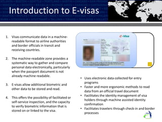 Introduction to E-visas
• Uses electronic data collected for entry
programs
• Faster and more ergonomic methods to read
data from an official travel document
• Facilitates the identity management of visa
holders through machine assisted identity
confirmation
• Facilitates travelers through check-in and border
processes
1. Visas communicate data in a machine-
readable format to airline authorities
and border officials in transit and
receiving countries.
2. The machine-readable zone provides a
systematic way to gather and compare
personal data electronically, particularly
when the passport document is not
already machine readable.
3. E-visas allow additional biometric and
other data to be stored and read.
4. This offers the possibility of facilitated or
self-service inspection, and the capacity
to verify biometric information that is
stored on or linked to the visa.
 