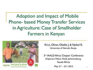 Adoption and Impact of Mobile
Phone- based Money Transfer Services
  in Agriculture: Case of Smallholder
          Farmers in Kenyan

                 Kirui, Oliver, Okello J. & Nyikal R.
                      University of Nairobi, Kenya


                 3rd IAALD Africa Chapter Conference
                  Emperors Palace Hotel, Johannesburg,
                             South Africa
                          May 21st - 23rd, 2012          1
 