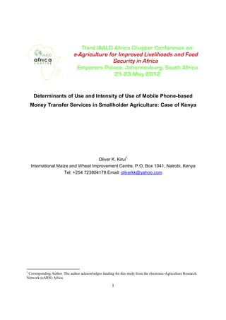 Determinants of Use and Intensity of Use of Mobile Phone-based
    Money Transfer Services in Smallholder Agriculture: Case of Kenya




                                     Oliver K. Kirui1
    International Maize and Wheat Improvement Centre, P.O. Box 1041, Nairobi, Kenya
                     Tel: +254 723804178 Email: oliverkk@yahoo.com




1
 Corresponding Author. The author acknowledges funding for this study from the electronic-Agriculture Research
Network (eARN) Africa.

                                                       1
 