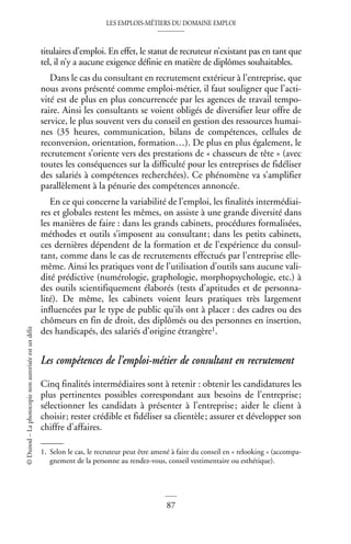 LES EMPLOIS-MÉTIERS DU DOMAINE EMPLOI
87
©
Dunod
–
La
photocopie
non
autorisée
est
un
délit
titulaires d’emploi. En effet, le statut de recruteur n’existant pas en tant que
tel, il n’y a aucune exigence définie en matière de diplômes souhaitables.
Dans le cas du consultant en recrutement extérieur à l’entreprise, que
nous avons présenté comme emploi-métier, il faut souligner que l’acti-
vité est de plus en plus concurrencée par les agences de travail tempo-
raire. Ainsi les consultants se voient obligés de diversifier leur offre de
service, le plus souvent vers du conseil en gestion des ressources humai-
nes (35 heures, communication, bilans de compétences, cellules de
reconversion, orientation, formation…). De plus en plus également, le
recrutement s’oriente vers des prestations de « chasseurs de tête » (avec
toutes les conséquences sur la difficulté pour les entreprises de fidéliser
des salariés à compétences recherchées). Ce phénomène va s’amplifier
parallèlement à la pénurie des compétences annoncée.
En ce qui concerne la variabilité de l’emploi, les finalités intermédiai-
res et globales restent les mêmes, on assiste à une grande diversité dans
les manières de faire : dans les grands cabinets, procédures formalisées,
méthodes et outils s’imposent au consultant; dans les petits cabinets,
ces dernières dépendent de la formation et de l’expérience du consul-
tant, comme dans le cas de recrutements effectués par l’entreprise elle-
même. Ainsi les pratiques vont de l’utilisation d’outils sans aucune vali-
dité prédictive (numérologie, graphologie, morphopsychologie, etc.) à
des outils scientifiquement élaborés (tests d’aptitudes et de personna-
lité). De même, les cabinets voient leurs pratiques très largement
influencées par le type de public qu’ils ont à placer : des cadres ou des
chômeurs en fin de droit, des diplômés ou des personnes en insertion,
des handicapés, des salariés d’origine étrangère1.
Les compétences de l’emploi-métier de consultant en recrutement
Cinq finalités intermédiaires sont à retenir : obtenir les candidatures les
plus pertinentes possibles correspondant aux besoins de l’entreprise;
sélectionner les candidats à présenter à l’entreprise; aider le client à
choisir; rester crédible et fidéliser sa clientèle; assurer et développer son
chiffre d’affaires.
1. Selon le cas, le recruteur peut être amené à faire du conseil en « relooking » (accompa-
gnement de la personne au rendez-vous, conseil vestimentaire ou esthétique).
 