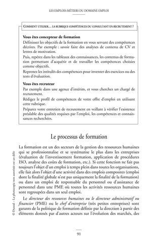 LES EMPLOIS-MÉTIERS DU DOMAINE EMPLOI
91
©
Dunod
–
La
photocopie
non
autorisée
est
un
délit
Le processus de formation
La formation est un des secteurs de la gestion des ressources humaines
qui se professionnalise et se systématise le plus dans les entreprises
(évaluation de l’investissement formation, application de procédures
ISO, analyse des coûts de formation, etc.). Si cette fonction ne fait pas
toujours l’objet d’un emploi à temps plein dans toutes les organisations,
elle fait alors l’objet d’une activité dans des emplois composites (emploi
dont la finalité globale n’est pas uniquement la finalité de la formation)
ou dans un emploi de responsable du personnel ou d’assistance de
personnel dans une PME où toutes les activités ressources humaines
sont regroupées dans un seul emploi.
Le directeur des ressources humaines ou le directeur administratif ou
financier (PME) ou le chef d’entreprise (très petites entreprises) sont
garants de la politique de formation définie par la direction à partir des
éléments donnés par d’autres acteurs sur l’évolution des marchés, des
Vous êtes concepteur de formation
Définissez les objectifs de la formation en vous servant des compétences
décrites. Par exemple : savoir faire des analyses de contenu de CV et
lettres de motivation.
Puis, repérez dans les tableaux des connaissances, les contenus de forma-
tion permettant d’acquérir et de travailler les compétences choisies
comme objectifs.
Reprenez les intitulés des compétences pour inventer des exercices ou des
tests d’évaluation.
Vous êtes recruteur
Par exemple dans une agence d’intérim, et vous cherchez un chargé de
recrutement.
Rédigez le profil de compétences de votre offre d’emploi en utilisant
cette rubrique.
Préparez votre entretien de recrutement en veillant à vérifier l’existence
préalable des qualités requises par l’emploi, les compétences et connais-
sances recherchées.
COMMENT UTILISER… LA RUBRIQUE COMPÉTENCES DU CONSULTANT EN RECRUTEMENT ?
 
