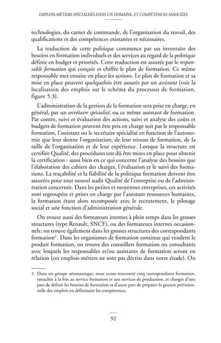 EMPLOIS-MÉTIERS SPÉCIALISÉS DANS UN DOMAINE, ET COMPÉTENCES ASSOCIÉES
92
technologies, du carnet de commande, de l’organisation du travail, des
qualifications et des compétences existantes et nécessaires.
La traduction de cette politique commence par un inventaire des
besoins en formation individuels et des services au regard de la politique
définie en budget et priorités. Cette traduction est assurée par le respon-
sable formation qui conçoit et chiffre le plan de formation. Ce même
responsable met ensuite en place les actions. Le plan de formation et sa
mise en place peuvent quelquefois être assurés par un assistant (voir la
localisation des emplois sur le schéma du processus de formation,
figure 5.3).
L’administration de la gestion de la formation sera prise en charge, en
général, par un secrétaire spécialisé, ou ce même assistant de formation.
Par contre, suivi et évaluation des actions, suivi et analyse des coûts et
budgets de formation peuvent être pris en charge soit par le responsable
formation, l’assistant ou le secrétaire spécialisé en fonction de l’autono-
mie que leur donne l’organisation, de leur niveau de formation, de la
taille de l’organisation et de leur expérience. Lorsque la structure est
certifiée Qualité, des procédures ont dû être mises en place pour obtenir
la certification : aussi bien en ce qui concerne l’analyse des besoins que
l’élaboration des cahiers des charges, l’évaluation et le suivi des forma-
tions. La traçabilité et la fiabilité de la politique formation doivent être
assurées pour tout nouvel audit Qualité de l’entreprise ou de l’adminis-
tration concernée. Dans les petites et moyennes entreprises, ces activités
sont regroupées et prises en charge par l’assistant ressources humaines,
la formation étant alors recomposée avec le recrutement, le pilotage
social et une fonction d’administration générale.
On trouve aussi des formateurs internes à plein temps dans les grosses
structures (type Renault, SNCF), ou des formateurs internes occasion-
nels; on trouve également dans les grosses structures des correspondants
formation1. Dans les organismes de formation continue qui vendent le
produit formation, on trouve des conseillers formation ou consultants
avec lesquels les responsables et/ou assistants de formation seront en
relation (ces emplois-métiers ne sont pas décrits dans notre étude). On
1. Dans un groupe aéronautique, nous avons rencontré cinq correspondants formation,
rattachés à la fois au service formation et aux services de production, et chargés d’une
part de définir les besoins de formation et d’autre part de préparer la gestion prévision-
nelle des emplois en définissant les compétences.
 
