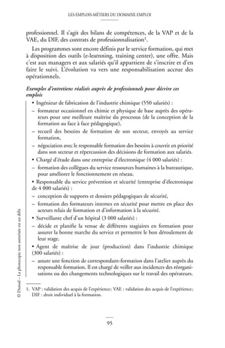 LES EMPLOIS-MÉTIERS DU DOMAINE EMPLOI
95
©
Dunod
–
La
photocopie
non
autorisée
est
un
délit
professionnel. Il s’agit des bilans de compétences, de la VAP et de la
VAE, du DIF, des contrats de professionnalisation1.
Les programmes sont encore définis par le service formation, qui met
à disposition des outils (e-learnning, training center), une offre. Mais
c’est aux managers et aux salariés qu’il appartient de s’inscrire et d’en
faire le suivi. L’évolution va vers une responsabilisation accrue des
opérationnels.
Exemples d’entretiens réalisés auprès de professionnels pour décrire ces
emplois
• Ingénieur de fabrication de l’industrie chimique (550 salariés) :
– formateur occasionnel en chimie et physique de base auprès des opéra-
teurs pour une meilleure maîtrise du processus (de la conception de la
formation au face à face pédagogique),
– recueil des besoins de formation de son secteur, envoyés au service
formation,
– négociation avec le responsable formation des besoins à couvrir en priorité
dans son secteur et répercussion des décisions de formation aux salariés.
• Chargé d’étude dans une entreprise d’électronique (4 000 salariés) :
– formation des collègues du service ressources humaines à la bureautique,
pour améliorer le fonctionnement en réseau.
• Responsable du service prévention et sécurité (entreprise d’électronique
de 4 000 salariés) :
– conception de supports et dossiers pédagogiques de sécurité,
– formation des formateurs internes en sécurité pour mettre en place des
acteurs relais de formation et d’information à la sécurité.
• Surveillante chef d’un hôpital (3 000 salariés) :
– décide et planifie la venue de différents stagiaires en formation pour
assurer la bonne marche du service et permettre le bon déroulement de
leur stage.
• Agent de maîtrise de jour (production) dans l’industrie chimique
(300 salariés) :
– assure une fonction de correspondant-formation dans l’atelier auprès du
responsable formation. Il est chargé de veiller aux incidences des réorgani-
sations ou des changements technologiques sur le travail des opérateurs.
1. VAP : validation des acquis de l’expérience; VAE : validation des acquis de l’expérience;
DIF : droit individuel à la formation.
 