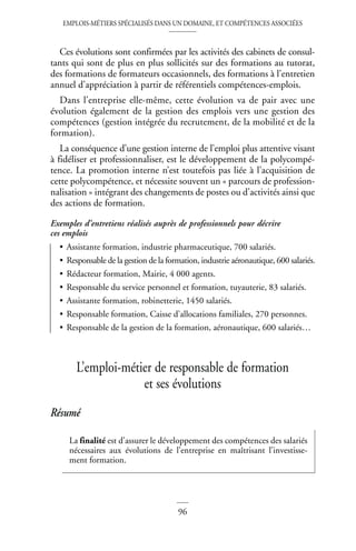 EMPLOIS-MÉTIERS SPÉCIALISÉS DANS UN DOMAINE, ET COMPÉTENCES ASSOCIÉES
96
Ces évolutions sont confirmées par les activités des cabinets de consul-
tants qui sont de plus en plus sollicités sur des formations au tutorat,
des formations de formateurs occasionnels, des formations à l’entretien
annuel d’appréciation à partir de référentiels compétences-emplois.
Dans l’entreprise elle-même, cette évolution va de pair avec une
évolution également de la gestion des emplois vers une gestion des
compétences (gestion intégrée du recrutement, de la mobilité et de la
formation).
La conséquence d’une gestion interne de l’emploi plus attentive visant
à fidéliser et professionnaliser, est le développement de la polycompé-
tence. La promotion interne n’est toutefois pas liée à l’acquisition de
cette polycompétence, et nécessite souvent un « parcours de profession-
nalisation » intégrant des changements de postes ou d’activités ainsi que
des actions de formation.
Exemples d’entretiens réalisés auprès de professionnels pour décrire
ces emplois
• Assistante formation, industrie pharmaceutique, 700 salariés.
• Responsable de la gestion de la formation, industrie aéronautique, 600 salariés.
• Rédacteur formation, Mairie, 4 000 agents.
• Responsable du service personnel et formation, tuyauterie, 83 salariés.
• Assistante formation, robinetterie, 1450 salariés.
• Responsable formation, Caisse d’allocations familiales, 270 personnes.
• Responsable de la gestion de la formation, aéronautique, 600 salariés…
L’emploi-métier de responsable de formation
et ses évolutions
Résumé
La finalité est d’assurer le développement des compétences des salariés
nécessaires aux évolutions de l’entreprise en maîtrisant l’investisse-
ment formation.
 