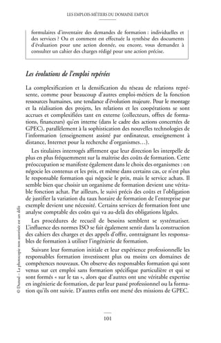 LES EMPLOIS-MÉTIERS DU DOMAINE EMPLOI
101
©
Dunod
–
La
photocopie
non
autorisée
est
un
délit
Les évolutions de l’emploi repérées
La complexification et la densification du réseau de relations repré-
sente, comme pour beaucoup d’autres emploi-métiers de la fonction
ressources humaines, une tendance d’évolution majeure. Pour le montage
et la réalisation des projets, les relations et les coopérations se sont
accrues et complexifiées tant en externe (collecteurs, offres de forma-
tions, financeurs) qu’en interne (dans le cadre des actions concertées de
GPEC), parallèlement à la sophistication des nouvelles technologies de
l’information (enseignement assisté par ordinateur, enseignement à
distance, Internet pour la recherche d’organismes…).
Les titulaires interrogés affirment que leur direction les interpelle de
plus en plus fréquemment sur la maîtrise des coûts de formation. Cette
préoccupation se manifeste également dans le choix des organismes : on
négocie les contenus et les prix, et même dans certains cas, ce n’est plus
le responsable formation qui négocie le prix, mais le service achats. Il
semble bien que choisir un organisme de formation devient une vérita-
ble fonction achat. Par ailleurs, le suivi précis des coûts et l’obligation
de justifier la variation du taux horaire de formation de l’entreprise par
exemple devient une nécessité. Certains services de formation font une
analyse comptable des coûts qui va au-delà des obligations légales.
Les procédures de recueil de besoins semblent se systématiser.
L’influence des normes ISO se fait également sentir dans la construction
des cahiers des charges et des appels d’offre, contraignant les responsa-
bles de formation à utiliser l’ingénierie de formation.
Suivant leur formation initiale et leur expérience professionnelle les
responsables formation investissent plus ou moins ces domaines de
compétences nouveaux. On observe des responsables formation qui sont
venus sur cet emploi sans formation spécifique particulière et qui se
sont formés « sur le tas », alors que d’autres ont une véritable expertise
en ingénierie de formation, de par leur passé professionnel ou la forma-
tion qu’ils ont suivie. D’autres enfin ont mené des missions de GPEC.
formulaires d’inventaire des demandes de formation : individuelles et
des services ? Ou et comment est effectuée la synthèse des documents
d’évaluation pour une action donnée, ou encore, vous demandez à
consulter un cahier des charges rédigé pour une action précise.
 