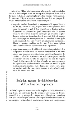 LES EMPLOIS-MÉTIERS DU DOMAINE EMPLOI
105
©
Dunod
–
La
photocopie
non
autorisée
est
un
délit
La fonction RH est très intimement tributaire des politiques indus-
trielles et économiques mises en place par les dirigeants, et de ce fait,
dès qu’un rachat par un groupe plus grand ou étranger s’opère, dès que
de nouveaux dirigeants arrivent, mutés d’autres sites ou groupes, les
projets RH sont remis en question. Deux exemples :
– un projet lourd de formation à la polyvalence (60 h pour l’ensem-
ble des 350 salariés du site), négocié avec le FAF (Fonds d’Assu-
rance Formation) et prêt à être financé par la Région, préparé
depuis deux ans, annoncé aux syndicats et aux salariés, est remis en
cause par un nouveau directeur technique, qui avait mis en place
d’autres actions de formation dans le site qu’il dirigeait aupara-
vant, accompagnant une organisation du travail qu’il veut égale-
ment modifier. Il faut alors revoir le projet complètement : moins
d’heures, contenus modifiés, et du coup financement régional
refusé, communication auprès des salariés à reprendre.
– un projet de conception de « filières de progression professionnelle »,
composé de parcours entre des modules de formation et des affec-
tations à de nouveaux emplois, destiné à améliorer la gestion des
carrières et à fidéliser le personnel, est arrêté parce qu’une nouvelle
conjoncture interne modifie les urgences : au lieu de préparer
l’avenir (cf. la prospective), il faut répondre au mécontentement
des représentants syndicaux sur les conditions de travail, et égale-
ment se concentrer sur une baisse d’activité pouvant à terme géné-
rer un plan social. Le court terme devient la priorité et le projet
initial est remis à plus tard.
Évolutions repérées : l’activité de gestion
de l’emploi et des compétences
La GPEC – gestion prévisionnelle des emplois et des compétences –
trop lourde et centralisée dans les années quatre-vingt, est devenue
aujourd’hui la « gestion par les compétences ». Il s’agit, avec des dispo-
sitifs plus simples et plus concrets, enfin opérationnels et utilisables par
les managers « d’identifier de quelles compétences clés on dispose, de
 