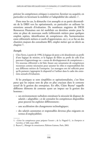 EMPLOIS-MÉTIERS SPÉCIALISÉS DANS UN DOMAINE, ET COMPÉTENCES ASSOCIÉES
106
préciser les compétences critiques à conserver, favoriser ou acquérir, en
particulier en favorisant la mobilité et l’adaptabilité des salariés »1.
Dans tous les cas, la démarche s’est assouplie et en partie décentrali-
sée de la DRH vers les opérationnels, en particulier en utilisant les
entretiens annuels d’évaluation. De nombreux stagiaires de DESS
Ressources Humaines ont été mobilisés ces dernières années pour la
mise en place de nouveaux outils (référentiels métiers pour quelques
emplois repères, identification de compétences clés, harmonisation
entre référentiels métiers et outils d’appréciation, etc.), et ce fut un des
chantiers majeurs des consultants RH, emploi métier qui est décrit au
chapitre 7.
Exemple.
Chez Xeros, à partir de 1996, la logique de poste a été abandonnée au profit
d’une logique de mission, et la logique de filière au profit de celle d’un
parcours d’apprentissage ou « cursus de développement de compétences ».
Un nouveau référentiel a été bâti, listant une soixantaine de compétences
reconnues comme nécessaires pour assumer les rôles et responsabilités liés
aux différents métiers de l’entreprise. Les managers ont été sollicités pour
qu’ils puissent s’approprier le dispositif et l’utiliser dans le cadre des entre-
tiens annuels d’évaluation.
Si les pratiques se sont simplifiées et opérationnalisées, c’est bien
parce que les enjeux sont de plus en plus cruciaux dans le contexte
actuel de la gestion des entreprises. En effet, Claire Beyou2 rappelle
différents éléments de contexte ayant un impact sur la gestion des
hommes :
– un environnement turbulent entraînant la nécessité de disposer de
salariés « adaptables » et de connaître les compétences disponibles
pour pouvoir les exploiter différemment;
– une accélération des changements technologiques;
– des salariés autonomes et responsables devenus plus exigeants en
termes d’employabilité;
1. « Gérer les compétences pour préparer l’avenir », de Le Nagard G., in Entreprise et
Carrières, no 660, mars 2003.
2. Beyou C., Manager les connaissances, Éditions Liaisons, Paris, 2003.
 