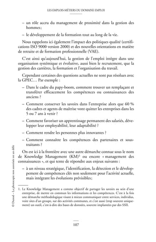 LES EMPLOIS-MÉTIERS DU DOMAINE EMPLOI
107
©
Dunod
–
La
photocopie
non
autorisée
est
un
délit
– un rôle accru du management de proximité dans la gestion des
hommes;
– le développement de la formation tout au long de la vie.
Nous rappelons ici également l’impact des politiques qualité (certifi-
cations ISO 9000 version 2000) et des nouvelles orientations en matière
de retraite et de formation professionnelle (VAE).
C’est ainsi qu’aujourd’hui, la gestion de l’emploi intègre dans une
organisation systémique et évolutive, aussi bien le recrutement, que la
gestion des carrières, la formation et l’organisation du travail.
Cependant certaines des questions actuelles ne sont pas résolues avec
la GPEC… Par exemple :
– Dans le cadre du papy-boom, comment trouver un remplaçant et
transférer efficacement les compétences ou connaissances des
anciens ?
– Comment conserver les savoirs dans l’entreprise alors que 60 %
des cadres et agents de maîtrise vont quitter les entreprises dans les
5 ou 7 ans à venir ?
– Comment favoriser un apprentissage permanent des salariés, déve-
lopper leur employabilité, leur adaptabilité ?
– Comment rendre les personnes plus innovantes ?
– Comment connaître les compétences des partenaires et sous-
traitants ?
On est ici à la frontière avec une autre démarche connue sous le nom
de Knowledge Management (KM)1 ou encore « management des
connaissances », et qui tente de répondre aux enjeux suivants :
– à un niveau stratégique, l’identification, la détection et le dévelop-
pement de compétences clés non seulement pour l’activité actuelle,
mais intégrant les évolutions prévisibles;
1. Le Knowledge Management a comme objectif de partager les savoirs au sein d’une
entreprise, de mettre en commun les informations et les compétences. C’est à la fois
une démarche méthodologique visant à mieux communiquer entre services, individus,
voire sites d’un groupe, sur des activités communes, et c’est aussi (trop souvent unique-
ment) un outil, c’est-à-dire des bases de données, souvent implantées par des SSII.
 