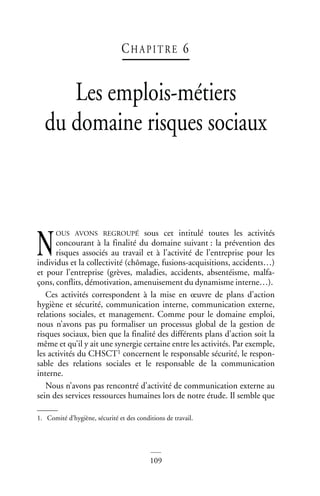 109
CH A P I T RE 6
Les emplois-métiers
du domaine risques sociaux
OUS AVONS REGROUPÉ sous cet intitulé toutes les activités
concourant à la finalité du domaine suivant : la prévention des
risques associés au travail et à l’activité de l’entreprise pour les
individus et la collectivité (chômage, fusions-acquisitions, accidents…)
et pour l’entreprise (grèves, maladies, accidents, absentéisme, malfa-
çons, conflits, démotivation, amenuisement du dynamisme interne…).
Ces activités correspondent à la mise en œuvre de plans d’action
hygiène et sécurité, communication interne, communication externe,
relations sociales, et management. Comme pour le domaine emploi,
nous n’avons pas pu formaliser un processus global de la gestion de
risques sociaux, bien que la finalité des différents plans d’action soit la
même et qu’il y ait une synergie certaine entre les activités. Par exemple,
les activités du CHSCT1 concernent le responsable sécurité, le respon-
sable des relations sociales et le responsable de la communication
interne.
Nous n’avons pas rencontré d’activité de communication externe au
sein des services ressources humaines lors de notre étude. Il semble que
1. Comité d’hygiène, sécurité et des conditions de travail.
N
 
