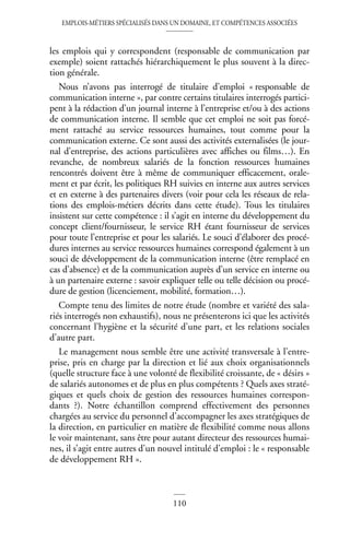 EMPLOIS-MÉTIERS SPÉCIALISÉS DANS UN DOMAINE, ET COMPÉTENCES ASSOCIÉES
110
les emplois qui y correspondent (responsable de communication par
exemple) soient rattachés hiérarchiquement le plus souvent à la direc-
tion générale.
Nous n’avons pas interrogé de titulaire d’emploi « responsable de
communication interne », par contre certains titulaires interrogés partici-
pent à la rédaction d’un journal interne à l’entreprise et/ou à des actions
de communication interne. Il semble que cet emploi ne soit pas forcé-
ment rattaché au service ressources humaines, tout comme pour la
communication externe. Ce sont aussi des activités externalisées (le jour-
nal d’entreprise, des actions particulières avec affiches ou films…). En
revanche, de nombreux salariés de la fonction ressources humaines
rencontrés doivent être à même de communiquer efficacement, orale-
ment et par écrit, les politiques RH suivies en interne aux autres services
et en externe à des partenaires divers (voir pour cela les réseaux de rela-
tions des emplois-métiers décrits dans cette étude). Tous les titulaires
insistent sur cette compétence : il s’agit en interne du développement du
concept client/fournisseur, le service RH étant fournisseur de services
pour toute l’entreprise et pour les salariés. Le souci d’élaborer des procé-
dures internes au service ressources humaines correspond également à un
souci de développement de la communication interne (être remplacé en
cas d’absence) et de la communication auprès d’un service en interne ou
à un partenaire externe : savoir expliquer telle ou telle décision ou procé-
dure de gestion (licenciement, mobilité, formation…).
Compte tenu des limites de notre étude (nombre et variété des sala-
riés interrogés non exhaustifs), nous ne présenterons ici que les activités
concernant l’hygiène et la sécurité d’une part, et les relations sociales
d’autre part.
Le management nous semble être une activité transversale à l’entre-
prise, pris en charge par la direction et lié aux choix organisationnels
(quelle structure face à une volonté de flexibilité croissante, de « désirs »
de salariés autonomes et de plus en plus compétents ? Quels axes straté-
giques et quels choix de gestion des ressources humaines correspon-
dants ?). Notre échantillon comprend effectivement des personnes
chargées au service du personnel d’accompagner les axes stratégiques de
la direction, en particulier en matière de flexibilité comme nous allons
le voir maintenant, sans être pour autant directeur des ressources humai-
nes, il s’agit entre autres d’un nouvel intitulé d’emploi : le « responsable
de développement RH ».
 