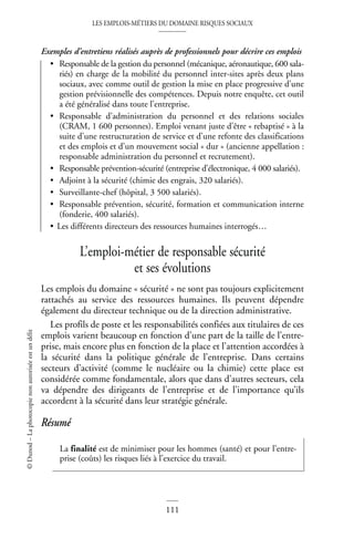 LES EMPLOIS-MÉTIERS DU DOMAINE RISQUES SOCIAUX
111
©
Dunod
–
La
photocopie
non
autorisée
est
un
délit
Exemples d’entretiens réalisés auprès de professionnels pour décrire ces emplois
• Responsable de la gestion du personnel (mécanique, aéronautique, 600 sala-
riés) en charge de la mobilité du personnel inter-sites après deux plans
sociaux, avec comme outil de gestion la mise en place progressive d’une
gestion prévisionnelle des compétences. Depuis notre enquête, cet outil
a été généralisé dans toute l’entreprise.
• Responsable d’administration du personnel et des relations sociales
(CRAM, 1 600 personnes). Emploi venant juste d’être « rebaptisé » à la
suite d’une restructuration de service et d’une refonte des classifications
et des emplois et d’un mouvement social « dur » (ancienne appellation :
responsable administration du personnel et recrutement).
• Responsable prévention-sécurité (entreprise d’électronique, 4 000 salariés).
• Adjoint à la sécurité (chimie des engrais, 320 salariés).
• Surveillante-chef (hôpital, 3 500 salariés).
• Responsable prévention, sécurité, formation et communication interne
(fonderie, 400 salariés).
• Les différents directeurs des ressources humaines interrogés…
L’emploi-métier de responsable sécurité
et ses évolutions
Les emplois du domaine « sécurité » ne sont pas toujours explicitement
rattachés au service des ressources humaines. Ils peuvent dépendre
également du directeur technique ou de la direction administrative.
Les profils de poste et les responsabilités confiées aux titulaires de ces
emplois varient beaucoup en fonction d’une part de la taille de l’entre-
prise, mais encore plus en fonction de la place et l’attention accordées à
la sécurité dans la politique générale de l’entreprise. Dans certains
secteurs d’activité (comme le nucléaire ou la chimie) cette place est
considérée comme fondamentale, alors que dans d’autres secteurs, cela
va dépendre des dirigeants de l’entreprise et de l’importance qu’ils
accordent à la sécurité dans leur stratégie générale.
Résumé
La finalité est de minimiser pour les hommes (santé) et pour l’entre-
prise (coûts) les risques liés à l’exercice du travail.
 