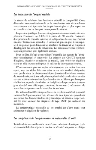 EMPLOIS-MÉTIERS SPÉCIALISÉS DANS UN DOMAINE, ET COMPÉTENCES ASSOCIÉES
116
Les évolutions de l’emploi repérées
Le réseau de relations s’est fortement densifié et complexifié. Cette
dimension communicationnelle et de coopération avec de nombreux
autres acteurs tend à prendre des proportions de plus en plus importan-
tes dans l’exercice de l’emploi du responsable sécurité.
La pression juridique (normes et réglementations nationales et euro-
péennes, l’existence des CHSCT à partir de 50 salariés, l’existence
d’organismes de contrôle externes et indépendants), ainsi que l’aspect
financier (cotisations, amendes…) incitent de plus en plus les entrepri-
ses à s’organiser pour diminuer les accidents du travail et les risques en
développant des actions de prévention. Les relations avec les représen-
tants du personnel sont également accrues.
Pour ce faire, il s’agit de mobiliser l’ensemble des acteurs de l’entre-
prise (encadrement et employés). La création des CHSCT (comités
d’hygiène, sécurité et conditions de travail), s’est révélée un aiguillon
et/ou un allié souvent utile pour les salariés de ce processus sécurité.
D’une structure plus ou moins administrative, du moins dans son
esprit, avec des tâches liées aux soins ou au suivi médical obligatoire
ainsi que la tenue de diverses statistiques (nombre d’accidents, nombre
de jours d’arrêt, etc.), on a de plus en plus évolué ces dernières années
vers des actions volontaristes de prévention des accidents, par la respon-
sabilisation, et par la stimulation de la vigilance des personnels (campa-
gnes sécurité avec affichages, concours, formation…) nécessitant de
nouvelles compétences et de nouvelles formations.
Par ailleurs, les différentes procédures de certification liées à la qualité
(normes ISO) prévoient un volet sécurité : la mise à jour des procédures
internes et des documents devient systématique et nécessite du person-
nel (ce sont souvent des stagiaires de type DUT qui réalisent ces
missions).
La caractéristique essentielle de cet emploi est d’être avant tout
animateur et aiguillon de vigilance.
Les compétences de l’emploi-métier de responsable sécurité
Trois finalités intermédiaires le caractérisent : diminuer les risques repé-
rés ou consolider les acquis en matière de sécurité; respecter les obliga-
 