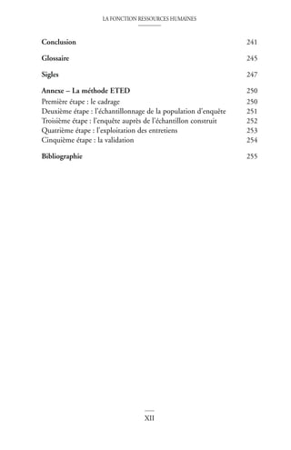 LA FONCTION RESSOURCES HUMAINES
XII
Conclusion 241
Glossaire 245
Sigles 247
Annexe – La méthode ETED 250
Première étape : le cadrage 250
Deuxième étape : l’échantillonnage de la population d’enquête 251
Troisième étape : l’enquête auprès de l’échantillon construit 252
Quatrième étape : l’exploitation des entretiens 253
Cinquième étape : la validation 254
Bibliographie 255
 