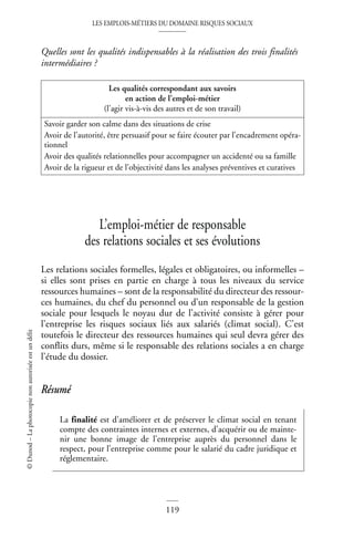 LES EMPLOIS-MÉTIERS DU DOMAINE RISQUES SOCIAUX
119
©
Dunod
–
La
photocopie
non
autorisée
est
un
délit
Quelles sont les qualités indispensables à la réalisation des trois finalités
intermédiaires ?
L’emploi-métier de responsable
des relations sociales et ses évolutions
Les relations sociales formelles, légales et obligatoires, ou informelles –
si elles sont prises en partie en charge à tous les niveaux du service
ressources humaines – sont de la responsabilité du directeur des ressour-
ces humaines, du chef du personnel ou d’un responsable de la gestion
sociale pour lesquels le noyau dur de l’activité consiste à gérer pour
l’entreprise les risques sociaux liés aux salariés (climat social). C’est
toutefois le directeur des ressources humaines qui seul devra gérer des
conflits durs, même si le responsable des relations sociales a en charge
l’étude du dossier.
Résumé
Les qualités correspondant aux savoirs
en action de l’emploi-métier
(l’agir vis-à-vis des autres et de son travail)
Savoir garder son calme dans des situations de crise
Avoir de l’autorité, être persuasif pour se faire écouter par l’encadrement opéra-
tionnel
Avoir des qualités relationnelles pour accompagner un accidenté ou sa famille
Avoir de la rigueur et de l’objectivité dans les analyses préventives et curatives
La finalité est d’améliorer et de préserver le climat social en tenant
compte des contraintes internes et externes, d’acquérir ou de mainte-
nir une bonne image de l’entreprise auprès du personnel dans le
respect, pour l’entreprise comme pour le salarié du cadre juridique et
réglementaire.
 