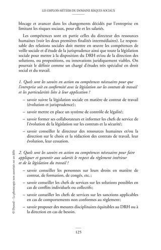 LES EMPLOIS-MÉTIERS DU DOMAINE RISQUES SOCIAUX
125
©
Dunod
–
La
photocopie
non
autorisée
est
un
délit
blocage et avancer dans les changements décidés par l’entreprise en
limitant les risques sociaux, pour elle et les salariés.
Les compétences sont en partie celles du directeur des ressources
humaines (voir les deux premières finalités intermédiaires). Le respon-
sable des relations sociales doit mettre en œuvre les compétences de
veille sociale et d’étude de la jurisprudence ainsi que toute la législation
sociale pour mettre à la disposition du DRH et/ou de la direction des
solutions, ou propositions, ou innovations juridiquement viables. On
pourrait le définir comme un chargé d’études très spécialisé en droit
social et du travail.
1. Quels sont les savoirs en action ou compétences nécessaires pour que
l’entreprise soit en conformité avec la législation sur les contrats de travail
et les particularités liées à leur application ?
– savoir suivre la législation sociale en matière de contrat de travail
(évolution et jurisprudence);
– savoir mettre en place un système de contrôle de légalité;
– savoir former ses collaborateurs et informer les chefs de service de
l’évolution de la législation sur les contrats et la sécurité;
– savoir conseiller le directeur des ressources humaines et/ou la
direction sur le choix et la rédaction des contrats de travail, leur
évolution, leur cessation.
2. Quels sont les savoirs en action ou compétences nécessaires pour faire
appliquer et garantir aux salariés le respect du règlement intérieur
et de la législation du travail ?
– savoir conseiller les personnes sur leurs droits en matière de
contrat, de formation, de congés, etc.;
– savoir conseiller les chefs de services sur les solutions possibles en
cas de conflits individuels ou collectifs;
– savoir conseiller les chefs de services sur les sanctions applicables
en cas de comportements non conformes au règlement;
– savoir proposer des mesures disciplinaires équitables au DRH ou à
la direction en cas de besoin.
 