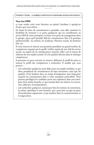 EMPLOIS-MÉTIERS SPÉCIALISÉS DANS UN DOMAINE, ET COMPÉTENCES ASSOCIÉES
126
Vous êtes DRH
et vous voulez créer cette fonction ou plutôt l’attribuer à quelqu’un
d’autre que vous-même…
En lisant les listes de connaissances à posséder, vous allez examiner la
faisabilité de nommer à ce poste quelqu’un qui est actuellement au
service RH de votre entreprise, ou bien à un poste de management dans
le groupe, parce qu’il possède déjà les connaissances liées à la pratique
professionnelle : les métiers, les syndicats, l’histoire sociale, les hommes
clés, etc.
Si vous trouvez en interne une personne possédant un grand nombre de
compétences requises par le profil, vérifiez auprès de son chef de service
actuel, ou auprès de ses interlocuteurs internes (allez voir le réseau de
relations de son emploi actuel) s’il a les qualités décrites dans la rubrique
compétences.
Si personne ne peut convenir en interne, définissez le profil de poste et
surtout le profil des compétences à rechercher. Il semble que vous
pouvez :
– soit rechercher quelqu’un ayant déjà exercé un emploi similaire, et qui
donc posséderait les connaissances de base nécessaires, ainsi que les
qualités. Il lui faudrait alors un temps d’intégration assez long pour
acquérir les connaissances liées à votre entreprise particulière. Vous
pourrez privilégier les candidats ayant une expérience dans une entre-
prise de la même branche, et qui connaît donc les métiers, la conven-
tion collective, la jurisprudence,
– soit rechercher quelqu’un connaissant bien les métiers, la convention,
la culture spécifique à votre branche, qui a peut-être occupé un poste
d’encadrement auparavant, et qui maîtrise donc la communication et
la négociation.
COMMENT UTILISER…LA RUBRIQUE COMPÉTENCES DU RESPONSABLE DES RELATIONS SOCIALES ?
 