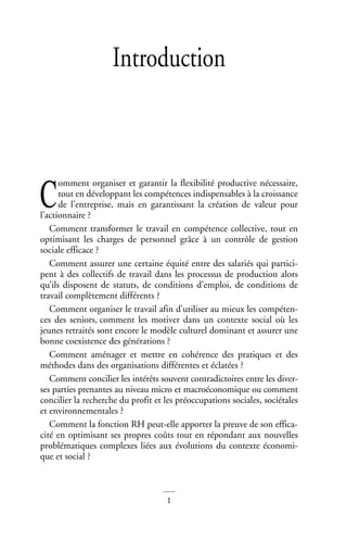1
Introduction
omment organiser et garantir la flexibilité productive nécessaire,
tout en développant les compétences indispensables à la croissance
de l’entreprise, mais en garantissant la création de valeur pour
l’actionnaire ?
Comment transformer le travail en compétence collective, tout en
optimisant les charges de personnel grâce à un contrôle de gestion
sociale efficace ?
Comment assurer une certaine équité entre des salariés qui partici-
pent à des collectifs de travail dans les processus de production alors
qu’ils disposent de statuts, de conditions d’emploi, de conditions de
travail complètement différents ?
Comment organiser le travail afin d’utiliser au mieux les compéten-
ces des seniors, comment les motiver dans un contexte social où les
jeunes retraités sont encore le modèle culturel dominant et assurer une
bonne coexistence des générations ?
Comment aménager et mettre en cohérence des pratiques et des
méthodes dans des organisations différentes et éclatées ?
Comment concilier les intérêts souvent contradictoires entre les diver-
ses parties prenantes au niveau micro et macroéconomique ou comment
concilier la recherche du profit et les préoccupations sociales, sociétales
et environnementales ?
Comment la fonction RH peut-elle apporter la preuve de son effica-
cité en optimisant ses propres coûts tout en répondant aux nouvelles
problématiques complexes liées aux évolutions du contexte économi-
que et social ?
La fonction ressources humaines
C
 