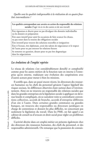 LES EMPLOIS-MÉTIERS DU DOMAINE RISQUES SOCIAUX
129
©
Dunod
–
La
photocopie
non
autorisée
est
un
délit
Quelles sont les qualités indispensables à la réalisation de ces quatre fina-
lités intermédiaires ?
Les évolutions de l’emploi repérées
Le réseau de relations s’est considérablement densifié et complexifié
comme pour les autres métiers de la fonction tant en interne à l’entre-
prise qu’en externe, traduisant une évolution des coopérations avec
d’autres acteurs pour mener à bien les missions.
Il semble que, dans un passé encore récent, les directeurs des ressour-
ces humaines ou les chefs du personnel géraient l’aspect législatif des
risques sociaux, les différences observées étant surtout dues à l’environ-
nement. Ainsi on ne trouvera un responsable des relations sociales que
dans les grandes entreprises où la législation sociale à appliquer est deve-
nue lourde et compliquée, où se cumulent voire se contredisent conven-
tions collectives, accords de branche, accords d’entreprise différents
d’un site à l’autre. Dans certaines grandes communes ou grandes
banques, on trouvera des responsables ou directeurs juridiques en
charge de contentieux et dossiers les plus difficiles, ne concernant pas
seulement la législation du travail. Dans les PME, on fait appel à un
cabinet de conseil ou d’avocats en droit social pour régler ces problèmes
difficiles.
L’activité décrite dans cet emploi-métier est présente également chez
des directeurs des ressources humaines, des chefs du personnel, et des
responsables administratifs. On remarque que la possession de connais-
Les qualités correspondant aux savoirs en action du responsable des relations
sociales (l’agir vis-à-vis des autres et de son travail)
Être rigoureux et discret pour ne pas divulguer des données individuelles
ou les dossiers en préparation
Être assez intuitif pour saisir les occasions de faire avancer les choses,
ne pas rester dans la routine des obligations sociales
Être inventif pour trouver des solutions nouvelles et intégratives
Être à l’écoute, être diplomate, avoir des talents de négociateur et le respect
de l’autre pour ne pas entraver les relations futures
Se remettre en question, douter pour ne pas être dogmatique
dans les négociations
 
