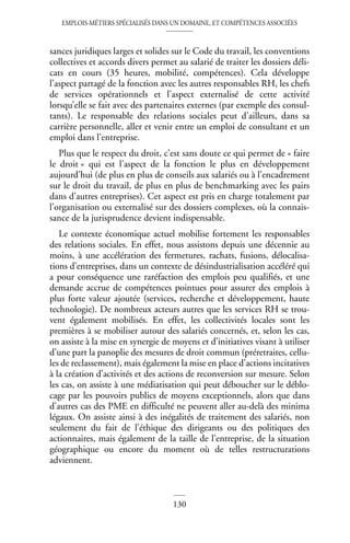 EMPLOIS-MÉTIERS SPÉCIALISÉS DANS UN DOMAINE, ET COMPÉTENCES ASSOCIÉES
130
sances juridiques larges et solides sur le Code du travail, les conventions
collectives et accords divers permet au salarié de traiter les dossiers déli-
cats en cours (35 heures, mobilité, compétences). Cela développe
l’aspect partagé de la fonction avec les autres responsables RH, les chefs
de services opérationnels et l’aspect externalisé de cette activité
lorsqu’elle se fait avec des partenaires externes (par exemple des consul-
tants). Le responsable des relations sociales peut d’ailleurs, dans sa
carrière personnelle, aller et venir entre un emploi de consultant et un
emploi dans l’entreprise.
Plus que le respect du droit, c’est sans doute ce qui permet de « faire
le droit » qui est l’aspect de la fonction le plus en développement
aujourd’hui (de plus en plus de conseils aux salariés ou à l’encadrement
sur le droit du travail, de plus en plus de benchmarking avec les pairs
dans d’autres entreprises). Cet aspect est pris en charge totalement par
l’organisation ou externalisé sur des dossiers complexes, où la connais-
sance de la jurisprudence devient indispensable.
Le contexte économique actuel mobilise fortement les responsables
des relations sociales. En effet, nous assistons depuis une décennie au
moins, à une accélération des fermetures, rachats, fusions, délocalisa-
tions d’entreprises, dans un contexte de désindustrialisation accéléré qui
a pour conséquence une raréfaction des emplois peu qualifiés, et une
demande accrue de compétences pointues pour assurer des emplois à
plus forte valeur ajoutée (services, recherche et développement, haute
technologie). De nombreux acteurs autres que les services RH se trou-
vent également mobilisés. En effet, les collectivités locales sont les
premières à se mobiliser autour des salariés concernés, et, selon les cas,
on assiste à la mise en synergie de moyens et d’initiatives visant à utiliser
d’une part la panoplie des mesures de droit commun (préretraites, cellu-
les de reclassement), mais également la mise en place d’actions incitatives
à la création d’activités et des actions de reconversion sur mesure. Selon
les cas, on assiste à une médiatisation qui peut déboucher sur le déblo-
cage par les pouvoirs publics de moyens exceptionnels, alors que dans
d’autres cas des PME en difficulté ne peuvent aller au-delà des minima
légaux. On assiste ainsi à des inégalités de traitement des salariés, non
seulement du fait de l’éthique des dirigeants ou des politiques des
actionnaires, mais également de la taille de l’entreprise, de la situation
géographique ou encore du moment où de telles restructurations
adviennent.
 