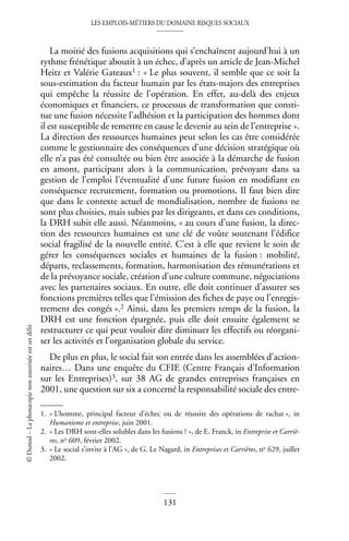 LES EMPLOIS-MÉTIERS DU DOMAINE RISQUES SOCIAUX
131
©
Dunod
–
La
photocopie
non
autorisée
est
un
délit
La moitié des fusions acquisitions qui s’enchaînent aujourd’hui à un
rythme frénétique aboutit à un échec, d’après un article de Jean-Michel
Heitz et Valérie Gateaux1 : « Le plus souvent, il semble que ce soit la
sous-estimation du facteur humain par les états-majors des entreprises
qui empêche la réussite de l’opération. En effet, au-delà des enjeux
économiques et financiers, ce processus de transformation que consti-
tue une fusion nécessite l’adhésion et la participation des hommes dont
il est susceptible de remettre en cause le devenir au sein de l’entreprise ».
La direction des ressources humaines peut selon les cas être considérée
comme le gestionnaire des conséquences d’une décision stratégique où
elle n’a pas été consultée ou bien être associée à la démarche de fusion
en amont, participant alors à la communication, prévoyant dans sa
gestion de l’emploi l’éventualité d’une future fusion en modifiant en
conséquence recrutement, formation ou promotions. Il faut bien dire
que dans le contexte actuel de mondialisation, nombre de fusions ne
sont plus choisies, mais subies par les dirigeants, et dans ces conditions,
la DRH subit elle aussi. Néanmoins, « au cours d’une fusion, la direc-
tion des ressources humaines est une clé de voûte soutenant l’édifice
social fragilisé de la nouvelle entité. C’est à elle que revient le soin de
gérer les conséquences sociales et humaines de la fusion : mobilité,
départs, reclassements, formation, harmonisation des rémunérations et
de la prévoyance sociale, création d’une culture commune, négociations
avec les partenaires sociaux. En outre, elle doit continuer d’assurer ses
fonctions premières telles que l’émission des fiches de paye ou l’enregis-
trement des congés ».2 Ainsi, dans les premiers temps de la fusion, la
DRH est une fonction épargnée, puis elle doit ensuite également se
restructurer ce qui peut vouloir dire diminuer les effectifs ou réorgani-
ser les activités et l’organisation globale du service.
De plus en plus, le social fait son entrée dans les assemblées d’action-
naires… Dans une enquête du CFIE (Centre Français d’Information
sur les Entreprises)3, sur 38 AG de grandes entreprises françaises en
2001, une question sur six a concerné la responsabilité sociale des entre-
1. « L’homme, principal facteur d’échec ou de réussite des opérations de rachat », in
Humanisme et entreprise, juin 2001.
2. « Les DRH sont-elles solubles dans les fusions ? », de E. Franck, in Entreprise et Carriè-
res, no 609, février 2002.
3. « Le social s’invite à l’AG », de G. Le Nagard, in Entreprises et Carrières, no 629, juillet
2002.
 